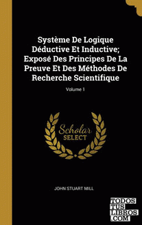 Système De Logique Déductive Et Inductive; Exposé Des Principes De La Preuve Et Des Méthodes De Recherche Scientifique; Volume 1