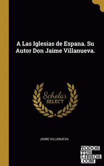 A Las Iglesias de Espana. Su Autor Don Jaime Villanueva.