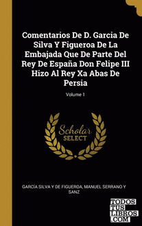 Comentarios De D. Garcia De Silva Y Figueroa De La Embajada Que De Parte Del Rey De España Don Felipe III Hizo Al Rey Xa Abas De Persia; Volume 1