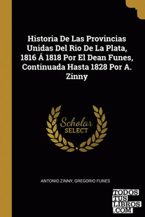 Historia De Las Provincias Unidas Del Rio De La Plata, 1816 Á 1818 Por El Dean Funes, Continuada Hasta 1828 Por A. Zinny