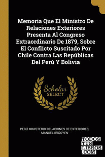 Memoria Que El Ministro De Relaciones Exteriores Presenta Al Congreso Extraordinario De 1879, Sobre El Conflicto Suscitado Por Chile Contra Las Repúblicas Del Perú Y Bolivia