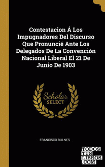Contestacion Á Los Impugnadores Del Discurso Que Pronuncié Ante Los Delegados De La Convención Nacional Liberal El 21 De Junio De 1903