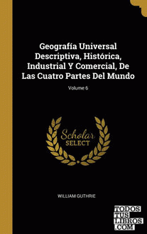 Geografía Universal Descriptiva, Histórica, Industrial Y Comercial, De Las Cuatro Partes Del Mundo; Volume 6