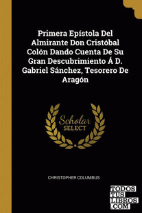 Primera Epístola Del Almirante Don Cristóbal Colón Dando Cuenta De Su Gran Descubrimiento Á D. Gabriel Sánchez, Tesorero De Aragón Primera Epístola Del Almirante Don Cristóbal Colón Dando Cuenta De Su Gran Descubrimiento Á D. Gabriel Sánchez, Tesorero De Aragón