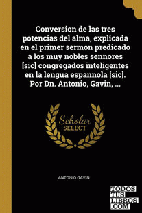 Conversion de las tres potencias del alma, explicada en el primer sermon predicado a los muy nobles sennores [sic] congregados inteligentes en la lengua espannola [sic]. Por Dn. Antonio, Gavin, ...