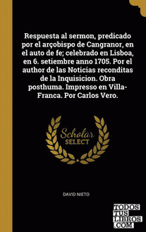 Respuesta al sermon, predicado por el arçobispo de Cangranor, en el auto de fe; celebrado en Lisboa, en 6. setiembre anno 1705. Por el author de las Noticias reconditas de la Inquisicion. Obra posthuma. Impresso en Villa-Franca. Por Carlos Vero. Respuesta al sermon, predicado por el arçobispo de Cangranor, en el auto de fe; celebrado en Lisboa, en 6. setiembre anno 1705. Por el author de las Noticias reconditas de la Inquisicion. Obra posthuma. Impresso en Villa-Franca. Por Carlos Vero.