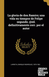 La gloria de don Ramiro; una vida en tiempos de Felipe segundo. @ed. definitivamente corr. por el autor La gloria de don Ramiro; una vida en tiempos de Felipe segundo. @ed. definitivamente corr. por el autor