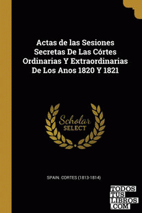 Actas de las Sesiones Secretas De Las Córtes Ordinarias Y Extraordinarias De Los Anos 1820 Y 1821