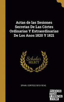 Actas de las Sesiones Secretas De Las Córtes Ordinarias Y Extraordinarias De Los Anos 1820 Y 1821