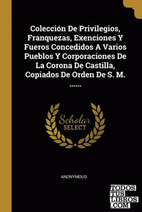 Colección De Privilegios, Franquezas, Exenciones Y Fueros Concedidos A Varios Pueblos Y Corporaciones De La Corona De Castilla, Copiados De Orden De S. M. ......