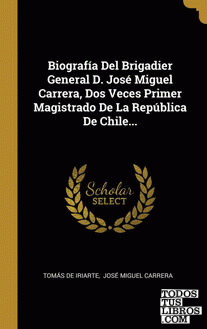 Biografía Del Brigadier General D. José Miguel Carrera, Dos Veces Primer Magistrado De La República De Chile...
