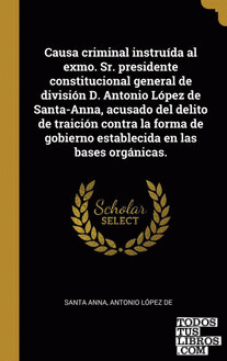 Causa criminal instruída al exmo. Sr. presidente constitucional general de división D. Antonio López de Santa-Anna, acusado del delito de traición contra la forma de gobierno establecida en las bases orgánicas. Causa criminal instruída al exmo. Sr. presidente constitucional general de división D. Antonio López de Santa-Anna, acusado del delito de traición contra la forma de gobierno establecida en las bases orgánicas.