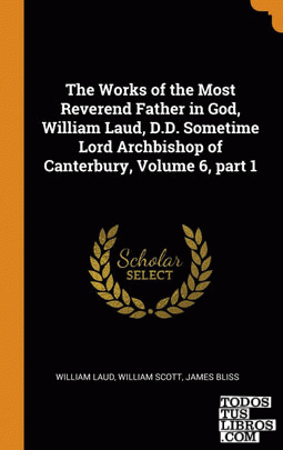 The Works of the Most Reverend Father in God, William Laud, D.D. Sometime Lord A