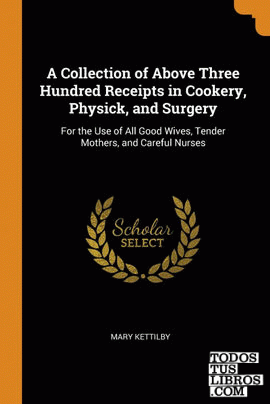 A Collection of Above Three Hundred Receipts in Cookery, Physick, and Surgery