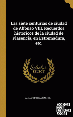 Las siete centurias de ciudad de Alfonso VIII. Recuerdos históricos de la ciudad de Plasencia, en Estremadura, etc.