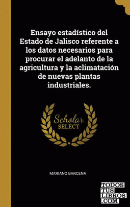 Ensayo estadístico del Estado de Jalisco referente a los datos necesarios para procurar el adelanto de la agricultura y la aclimatación de nuevas plantas industriales.