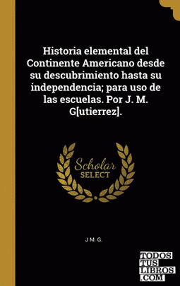 Historia elemental del Continente Americano desde su descubrimiento hasta su independencia; para uso de las escuelas. Por J. M. G[utierrez].