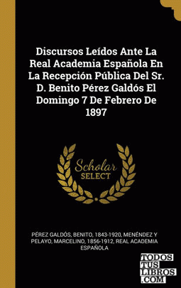 Discursos Leídos Ante La Real Academia Española En La Recepción Pública Del Sr. D. Benito Pérez Galdós El Domingo 7 De Febrero De 1897