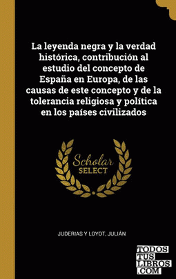 La leyenda negra y la verdad histórica, contribución al estudio del concepto de España en Europa, de las causas de este concepto y de la tolerancia religiosa y política en los países civilizados