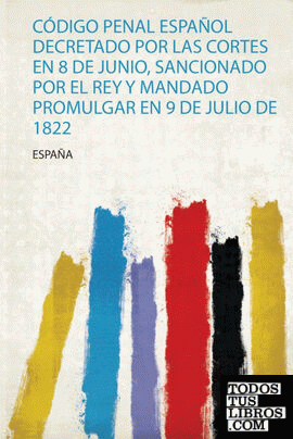 Código Penal Español Decretado Por Las Cortes En 8 De Junio, Sancionado Por El Rey Y Mandado Promulgar En 9 De Julio De 1822