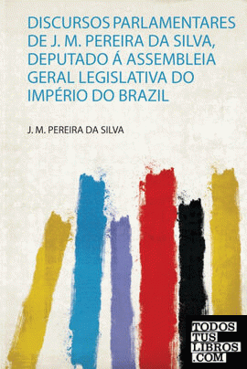 Discursos Parlamentares De J. M. Pereira Da Silva, Deputado Á Assembleia Geral Legislativa Do Império Do Brazil