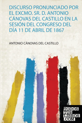 Discurso Pronunciado Por El Excmo. Sr. D. Antonio Cánovas Del Castillo En La Sesión Del Congreso Del Día 11 De Abril De 1867