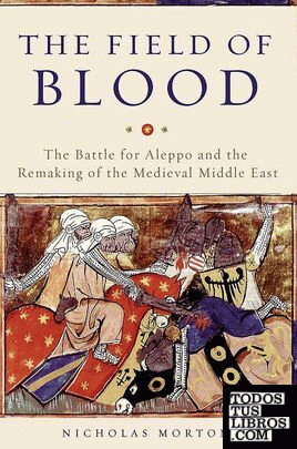The Field of Blood : The Battle for Aleppo and the Remaking of the Medieval Midd