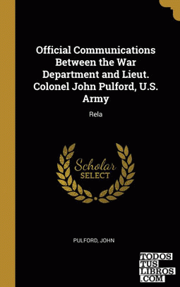 Official Communications Between the War Department and Lieut. Colonel John Pulford, U.S. Army