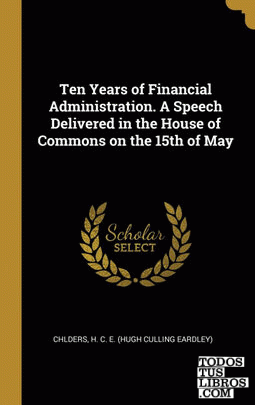 Ten Years of Financial Administration. A Speech Delivered in the House of Commons on the 15th of May