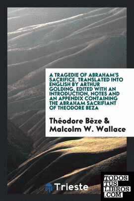 A tragedie of Abraham's sacrifice written in French by Theodore Beza, and translated into English by Arthur Golding. Ed., with an introduction, notes and an appendix containing the Abraham sacrifiant of Theodore Beza