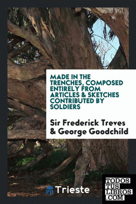 Made in the trenches, composed entirely from articles & sketches contributed by soldiers. Edited by Sir Frederick Treves and George Goodchild