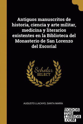 Antiguos manuscritos de historia, ciencia y arte militar, medicina y literarios existentes en la Biblioteca del Monasterio de San Lorenzo del Escorial
