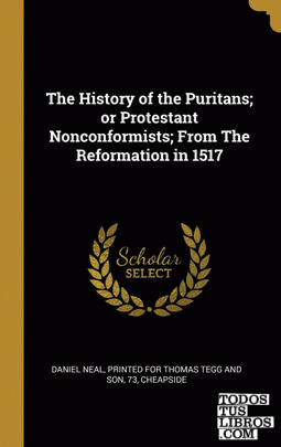 The History of the Puritans; or Protestant Nonconformists; From The Reformation in 1517