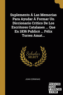 Suplemento Á Las Memorias Para Ayudar Á Formar Un Diccionario Crítico De Los Escritores Catalanes ... Que En 1836 Publicó ... Félix Torres Amat...