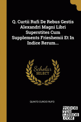 Q. Curtii Rufi De Rebus Gestis Alexandri Magni Libri Superstites Cum Supplements Frieshemii Et In Indice Rerum...