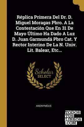 Réplica Primera Del Dr. D. Miguel Moragas Pbro. A La Contestación Que En 31 De Mayo Último Ha Dado A Luz D. Juan Garmundá Pbro Cat. Y Rector Interino De La N. Univ. Lit. Balear, Etc... Réplica Primera Del Dr. D. Miguel Moragas Pbro. A La Contestación Que En 31 De Mayo Último Ha Dado A Luz D. Juan Garmundá Pbro Cat. Y Rector Interino De La N. Univ. Lit. Balear, Etc...
