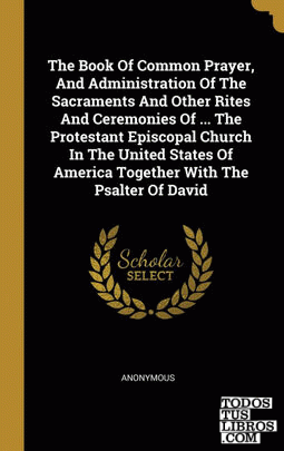 The Book Of Common Prayer, And Administration Of The Sacraments And Other Rites And Ceremonies Of ... The Protestant Episcopal Church In The United States Of America Together With The Psalter Of David