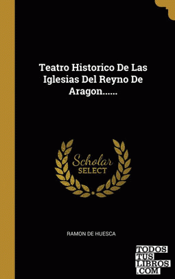 Teatro Historico De Las Iglesias Del Reyno De Aragon......