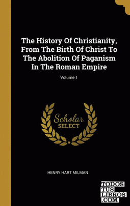 The History Of Christianity, From The Birth Of Christ To The Abolition Of Paganism In The Roman Empire; Volume 1