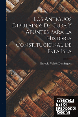 Los Antiguos Diputados De Cuba Y Apuntes Para La Historia Constitucional De Esta