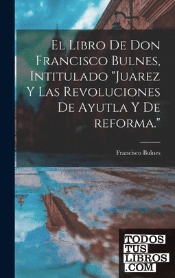El libro de Don Francisco Bulnes, intitulado "Juarez y las revoluciones de Ayutl