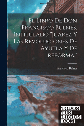 El libro de Don Francisco Bulnes, intitulado "Juarez y las revoluciones de Ayutl
