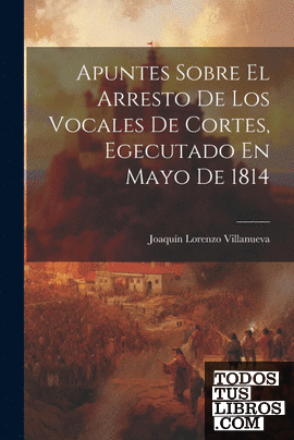 Apuntes Sobre El Arresto De Los Vocales De Cortes, Egecutado En Mayo De 1814