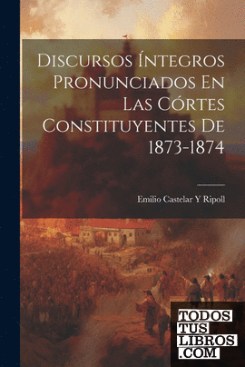 Discursos Íntegros Pronunciados En Las Córtes Constituyentes De 1873-1874