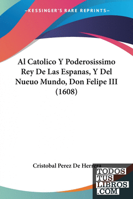 Al Catolico Y Poderosissimo Rey De Las Espanas, Y Del Nueuo Mundo, Don Felipe II