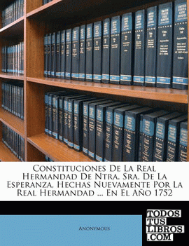 Constituciones De La Real Hermandad De Ntra. Sra. De La Esperanza, Hechas Nuevamente Por La Real Hermandad ... En El Año 1752 Constituciones De La Real Hermandad De Ntra. Sra. De La Esperanza, Hechas Nuevamente Por La Real Hermandad ... En El Año 1752
