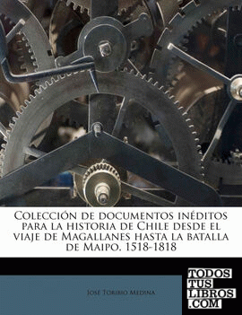 Colecci N de Documentos in Ditos Para La Historia de Chile Desde El Viaje de Magallanes Hasta La Batalla de Maipo, 1518-1818