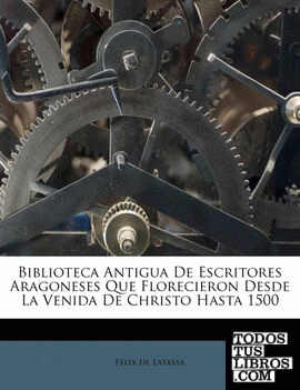 Biblioteca Antigua De Escritores Aragoneses Que Florecieron Desde La Venida De Christo Hasta 1500