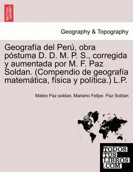 Geografía del Perú, obra póstuma D. D. M. P. S., corregida y aumentada por M. F. Paz Soldan. (Compendio de geografía matemática, física y política.) L.P.