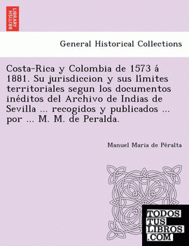 Costa-Rica y Colombia de 1573 a 1881. Su jurisdiccion y sus limites territoriales segun los documentos ineditos del Archivo de Indias de Sevilla ... recogidos y publicados ... por ... M. M. de Peralda.